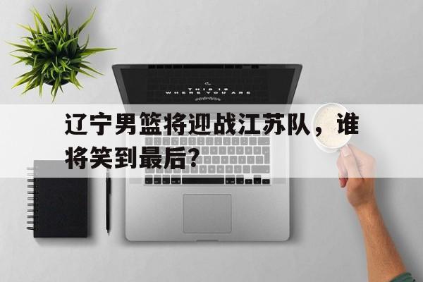 辽宁男篮将迎战江苏队，谁将笑到最后？