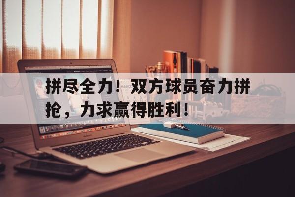 拼尽全力！双方球员奋力拼抢，力求赢得胜利！