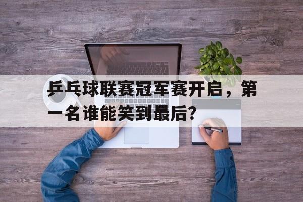 乒乓球联赛冠军赛开启，第一名谁能笑到最后？