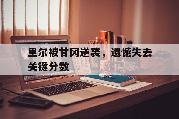 里尔被甘冈逆袭，遗憾失去关键分数
