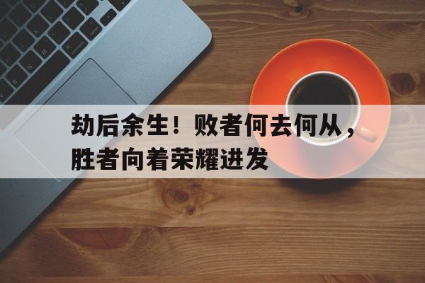 劫后余生!败者何去何从,胜者向着荣耀进发 劫后余生!败者何去何从,胜者向着荣耀进发