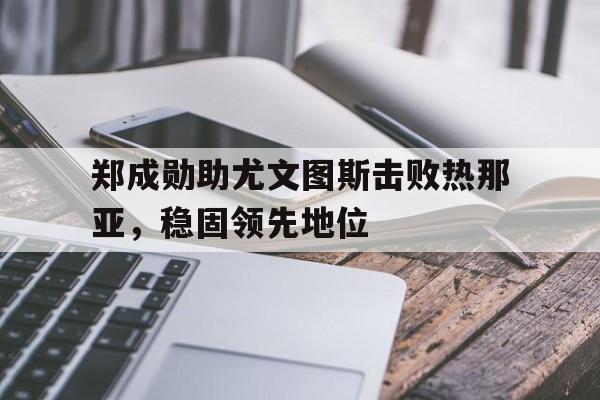 郑成勋助尤文图斯击败热那亚，稳固领先地位